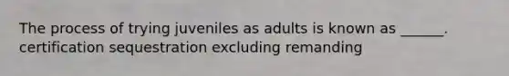 The process of trying juveniles as adults is known as ______. certification sequestration excluding remanding