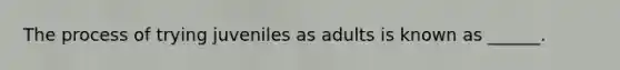 The process of trying juveniles as adults is known as ______.