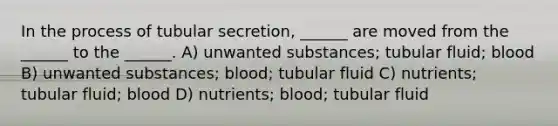 In the process of tubular secretion, ______ are moved from the ______ to the ______. A) unwanted substances; tubular fluid; blood B) unwanted substances; blood; tubular fluid C) nutrients; tubular fluid; blood D) nutrients; blood; tubular fluid