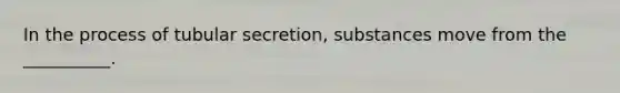 In the process of tubular secretion, substances move from the __________.