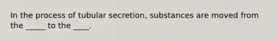 In the process of tubular secretion, substances are moved from the _____ to the ____.