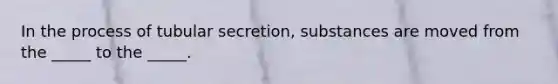 In the process of tubular secretion, substances are moved from the _____ to the _____.