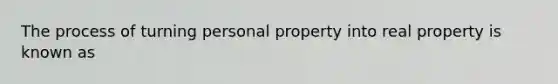 The process of turning personal property into real property is known as