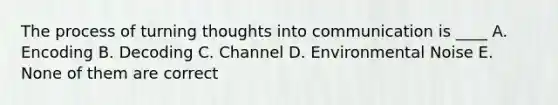 The process of turning thoughts into communication is ____ A. Encoding B. Decoding C. Channel D. Environmental Noise E. None of them are correct