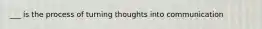 ___ is the process of turning thoughts into communication