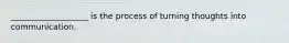 ___________________ is the process of turning thoughts into communication.