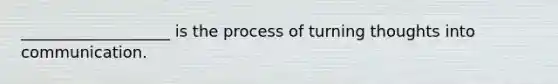 ___________________ is the process of turning thoughts into communication.