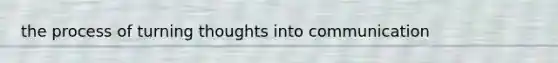 the process of turning thoughts into communication