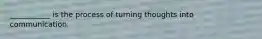 ___________ is the process of turning thoughts into communication.