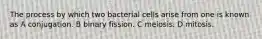 The process by which two bacterial cells arise from one is known as A conjugation. B binary fission. C meiosis. D mitosis.