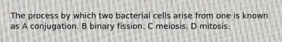 The process by which two bacterial cells arise from one is known as A conjugation. B binary fission. C meiosis. D mitosis.