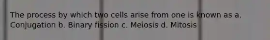 The process by which two cells arise from one is known as a. Conjugation b. Binary fission c. Meiosis d. Mitosis