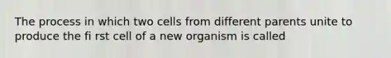 The process in which two cells from different parents unite to produce the fi rst cell of a new organism is called