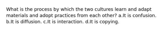 What is the process by which the two cultures learn and adapt materials and adopt practices from each other? a.It is confusion. b.It is diffusion. c.It is interaction. d.It is copying.