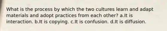 What is the process by which the two cultures learn and adapt materials and adopt practices from each other? a.It is interaction. b.It is copying. c.It is confusion. d.It is diffusion.