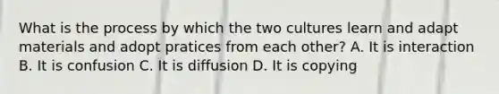 What is the process by which the two cultures learn and adapt materials and adopt pratices from each other? A. It is interaction B. It is confusion C. It is diffusion D. It is copying