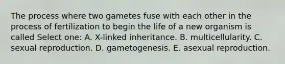 The process where two gametes fuse with each other in the process of fertilization to begin the life of a new organism is called Select one: A. X-linked inheritance. B. multicellularity. C. sexual reproduction. D. gametogenesis. E. asexual reproduction.