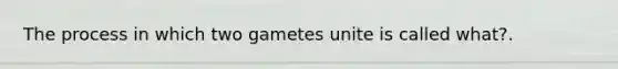 The process in which two gametes unite is called what?.