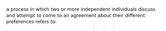 a process in which two or more independent individuals discuss and attempt to come to an agreement about their different preferences refers to: