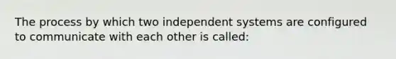 The process by which two independent systems are configured to communicate with each other is called: