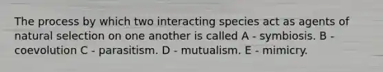 The process by which two interacting species act as agents of natural selection on one another is called A - symbiosis. B - coevolution C - parasitism. D - mutualism. E - mimicry.