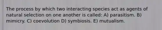 The process by which two interacting species act as agents of natural selection on one another is called: A) parasitism. B) mimicry. C) coevolution D) symbiosis. E) mutualism.