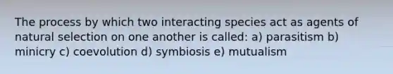 The process by which two interacting species act as agents of natural selection on one another is called: a) parasitism b) minicry c) coevolution d) symbiosis e) mutualism