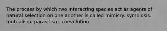 The process by which two interacting species act as agents of natural selection on one another is called mimicry. symbiosis. mutualism. parasitism. coevolution