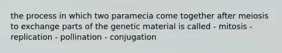 the process in which two paramecia come together after meiosis to exchange parts of the genetic material is called - mitosis - replication - pollination - conjugation