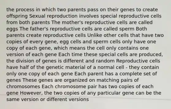 the process in which two parents pass on their genes to create offspring Sexual reproduction involves special reproductive cells from both parents The mother's reproductive cells are called eggs The father's reproductive cells are called sperm Both parents create reproductive cells Unlike other cells that have two copies of every gene, egg cells and sperm cells only have one copy of each gene, which means the cell only contains one version of each gene Each time these special cells are produced, the division of genes is different and random Reproductive cells have half of the genetic material of a normal cell - they contain only one copy of each gene Each parent has a complete set of genes These genes are organized on matching pairs of chromosomes Each chromosome pair has two copies of each gene However, the two copies of any particular gene can be the same version or different versions