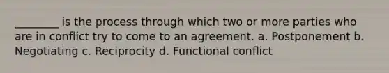 ________ is the process through which two or more parties who are in conflict try to come to an agreement. a. Postponement b. Negotiating c. Reciprocity d. Functional conflict