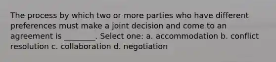 The process by which two or more parties who have different preferences must make a joint decision and come to an agreement is ________. Select one: a. accommodation b. conflict resolution c. collaboration d. negotiation