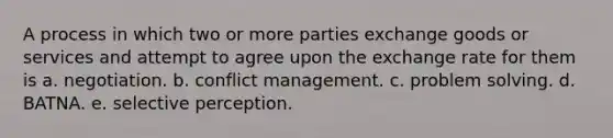 A process in which two or more parties exchange goods or services and attempt to agree upon the exchange rate for them is a. negotiation. b. conflict management. c. problem solving. d. BATNA. e. selective perception.