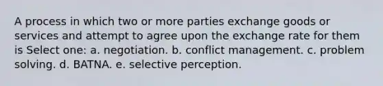 A process in which two or more parties exchange goods or services and attempt to agree upon the exchange rate for them is Select one: a. negotiation. b. conflict management. c. problem solving. d. BATNA. e. selective perception.