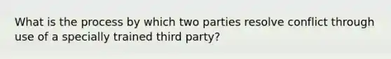 What is the process by which two parties resolve conflict through use of a specially trained third party?