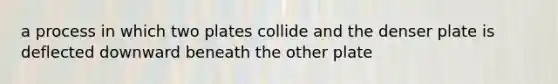 a process in which two plates collide and the denser plate is deflected downward beneath the other plate