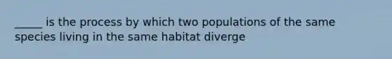 _____ is the process by which two populations of the same species living in the same habitat diverge