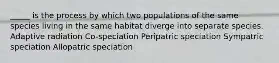 _____ is the process by which two populations of the same species living in the same habitat diverge into separate species. Adaptive radiation Co-speciation Peripatric speciation Sympatric speciation Allopatric speciation