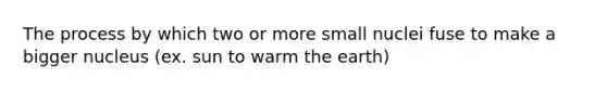 The process by which two or more small nuclei fuse to make a bigger nucleus (ex. sun to warm the earth)