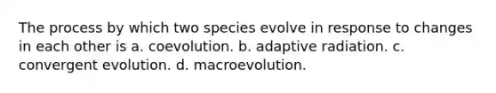 The process by which two species evolve in response to changes in each other is a. coevolution. b. adaptive radiation. c. convergent evolution. d. macroevolution.