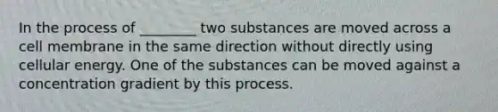 In the process of ________ two substances are moved across a cell membrane in the same direction without directly using cellular energy. One of the substances can be moved against a concentration gradient by this process.