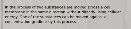 In the process of two substances are moved across a cell membrane in the same direction without directly using cellular energy. One of the substances can be moved against a concentration gradient by this process.