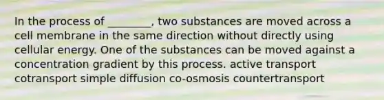 In the process of ________, two substances are moved across a cell membrane in the same direction without directly using cellular energy. One of the substances can be moved against a concentration gradient by this process. active transport cotransport simple diffusion co-osmosis countertransport