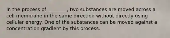 In the process of ________, two substances are moved across a cell membrane in the same direction without directly using cellular energy. One of the substances can be moved against a concentration gradient by this process.