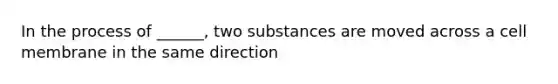 In the process of ______, two substances are moved across a cell membrane in the same direction