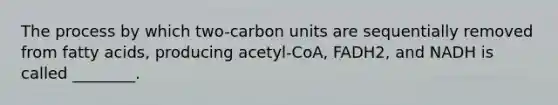 The process by which two-carbon units are sequentially removed from fatty acids, producing acetyl-CoA, FADH2, and NADH is called ________.