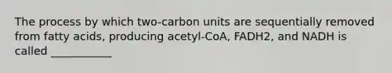 The process by which two-carbon units are sequentially removed from fatty acids, producing acetyl-CoA, FADH2, and NADH is called ___________