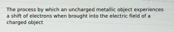 The process by which an uncharged metallic object experiences a shift of electrons when brought into the electric field of a charged object