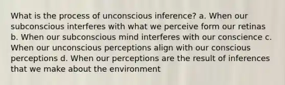 What is the process of unconscious inference? a. When our subconscious interferes with what we perceive form our retinas b. When our subconscious mind interferes with our conscience c. When our unconscious perceptions align with our conscious perceptions d. When our perceptions are the result of inferences that we make about the environment