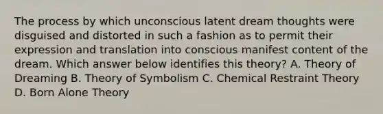 The process by which unconscious latent dream thoughts were disguised and distorted in such a fashion as to permit their expression and translation into conscious manifest content of the dream. Which answer below identifies this theory? A. Theory of Dreaming B. Theory of Symbolism C. Chemical Restraint Theory D. Born Alone Theory